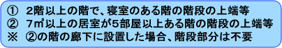 2階以上の階で、寝室のある階の階段の上端など。　7平方メートル以上の居室が5部屋以上ある階の階段の上端など、ただし階の廊下に設置した場合は階段には不要